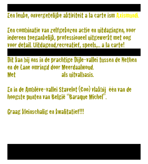 
Een leuke, onvergetelijke aktiviteit a la carte ism Axismundi.

Een combinatie van zelfgekozen actie en uitdagingen, voor iedereen toegankelijk, professioneel uitgewerkt met oog voor detail. Uitdagend,recreatief, speels,... a la carte!

Dit kan bij ons in de prachtige Dijle-vallei tussen de Nethen en de Lane omringd door Meerdaalwoud. 
Met eetcafe-De Plataan als uitvalbasis.

En in de Amblève-vallei Stavelot (Coo) vlakbij  één van de hoogste punten van België “Baraque Michel”.

Graag kleinschalig en kwalitatief!!!

info@axismundi.be


